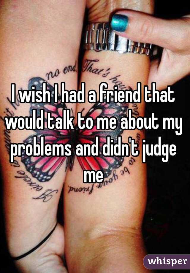 I wish I had a friend that would talk to me about my problems and didn't judge me 