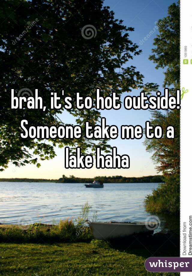 brah, it's to hot outside! Someone take me to a lake haha