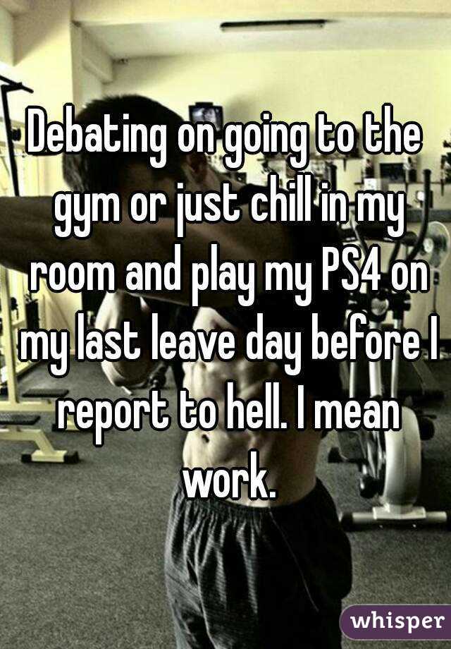 Debating on going to the gym or just chill in my room and play my PS4 on my last leave day before I report to hell. I mean work.