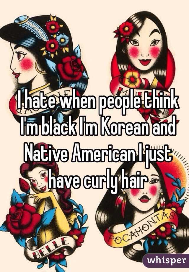 I hate when people think I'm black I'm Korean and Native American I just have curly hair 