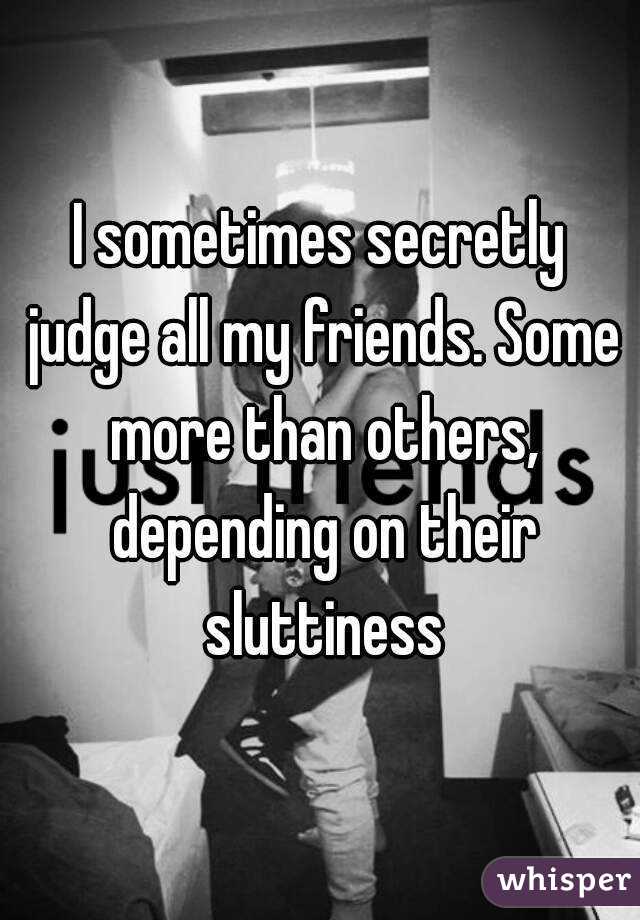 I sometimes secretly judge all my friends. Some more than others, depending on their sluttiness