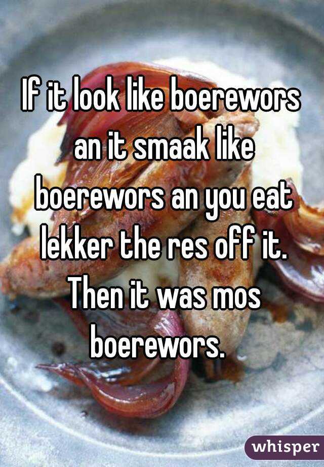 If it look like boerewors an it smaak like boerewors an you eat lekker the res off it. Then it was mos boerewors.  