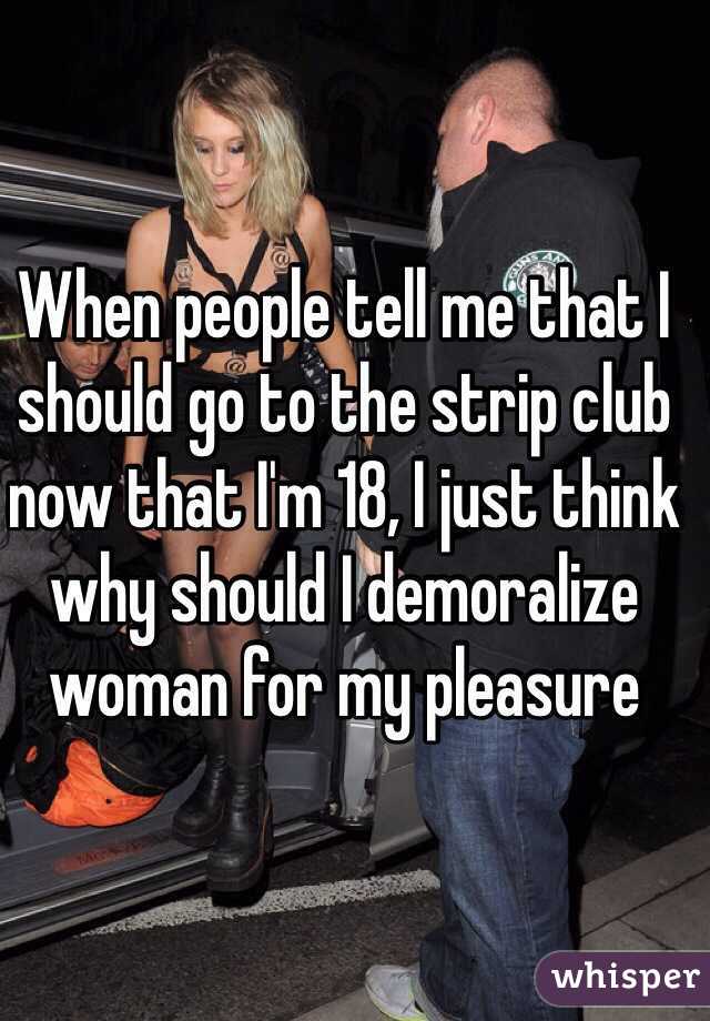 When people tell me that I should go to the strip club now that I'm 18, I just think why should I demoralize woman for my pleasure
