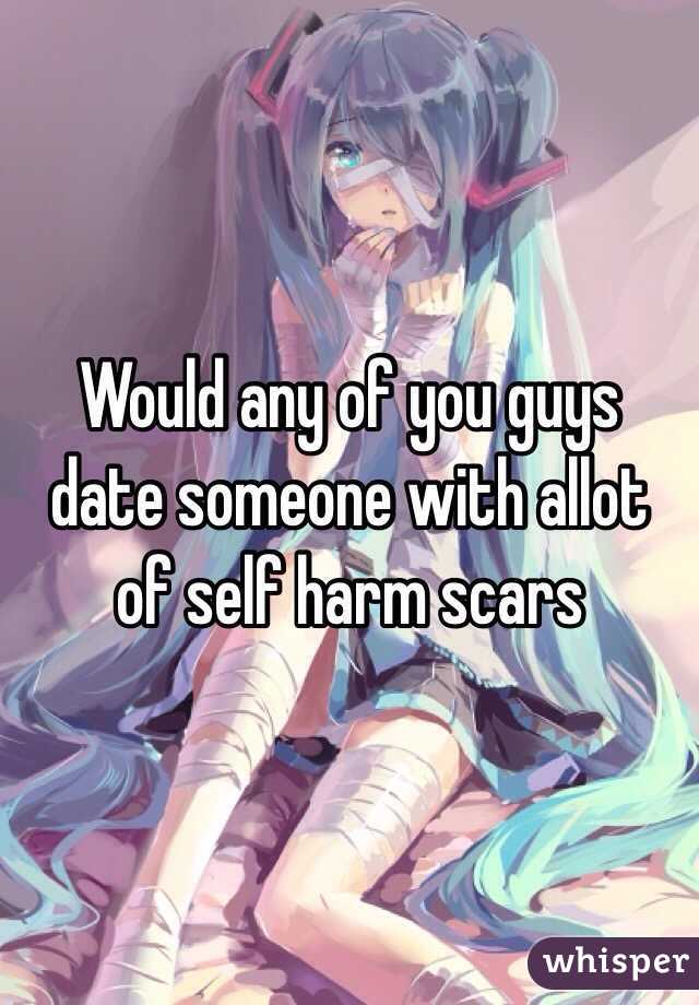 Would any of you guys date someone with allot of self harm scars 