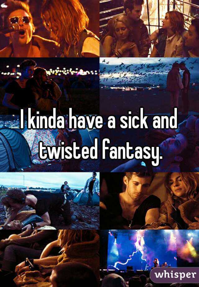 I kinda have a sick and twisted fantasy.
