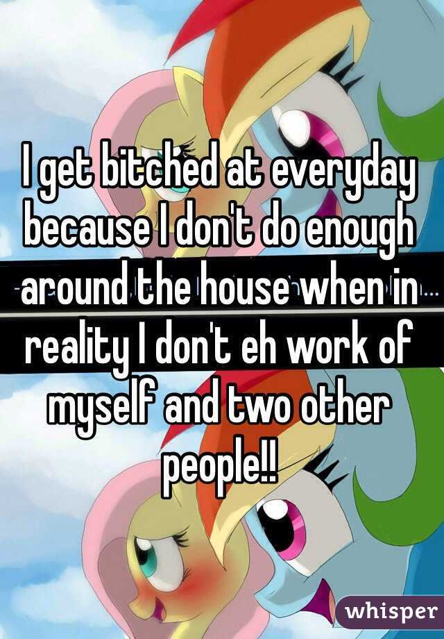 I get bitched at everyday because I don't do enough around the house when in reality I don't eh work of myself and two other people!!  