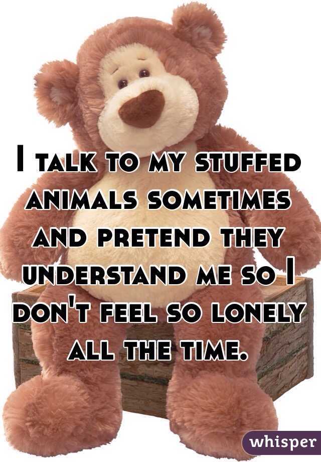 I talk to my stuffed animals sometimes and pretend they understand me so I don't feel so lonely all the time. 
