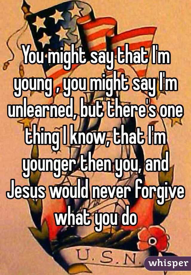 You might say that I'm young , you might say I'm unlearned, but there's one thing I know, that I'm younger then you, and Jesus would never forgive what you do