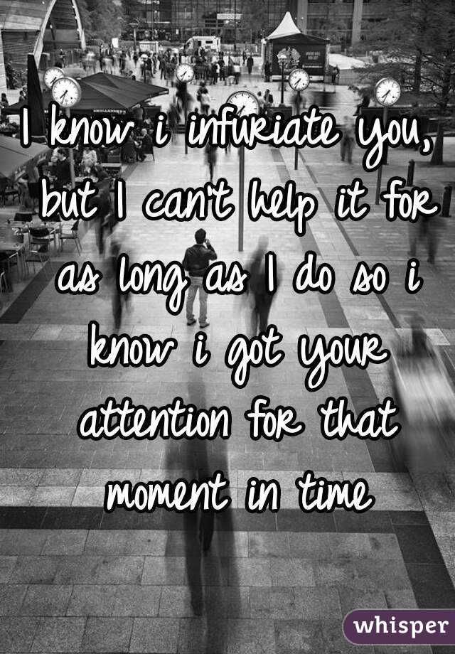 I know i infuriate you, but I can't help it for as long as I do so i know i got your attention for that moment in time