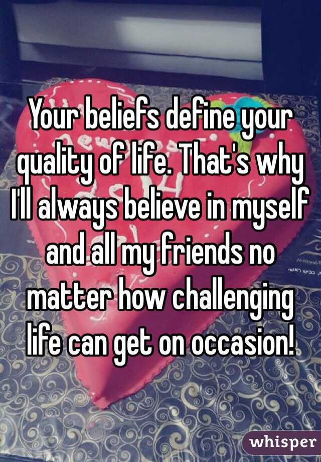Your beliefs define your quality of life. That's why I'll always believe in myself and all my friends no matter how challenging life can get on occasion!