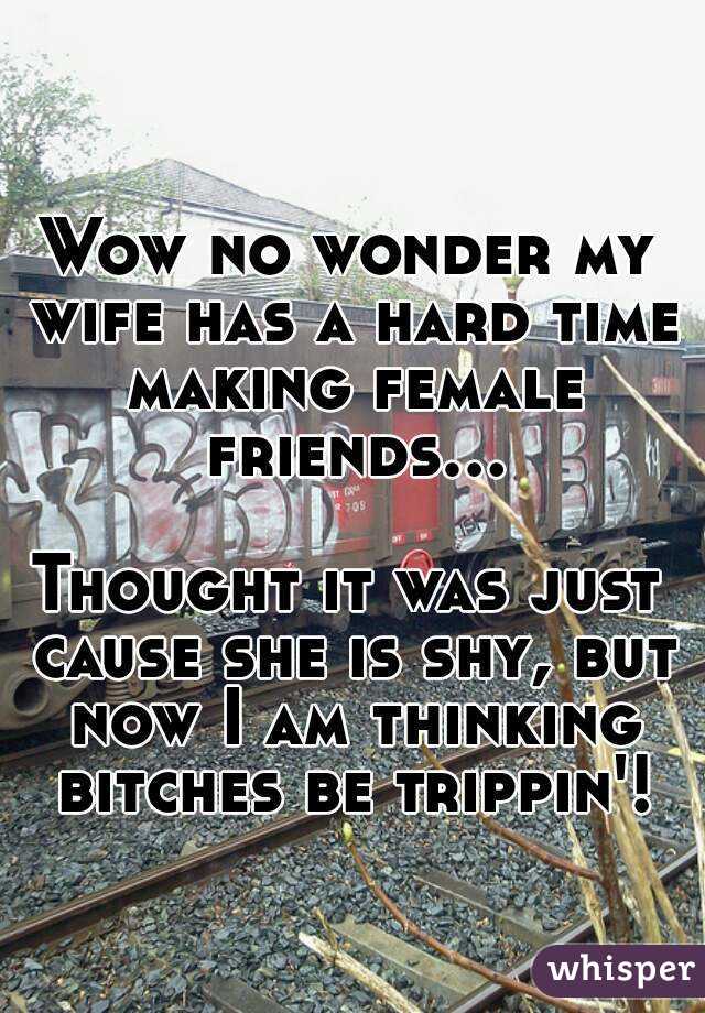 Wow no wonder my wife has a hard time making female friends...  
Thought it was just cause she is shy, but now I am thinking bitches be trippin'!