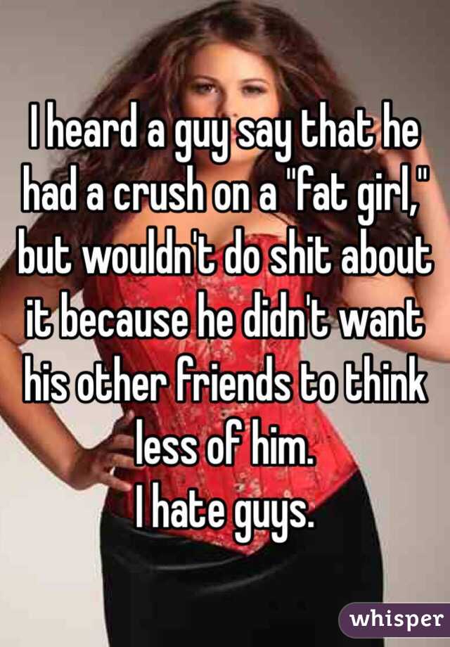 
I heard a guy say that he had a crush on a "fat girl," but wouldn't do shit about it because he didn't want his other friends to think less of him.
I hate guys.