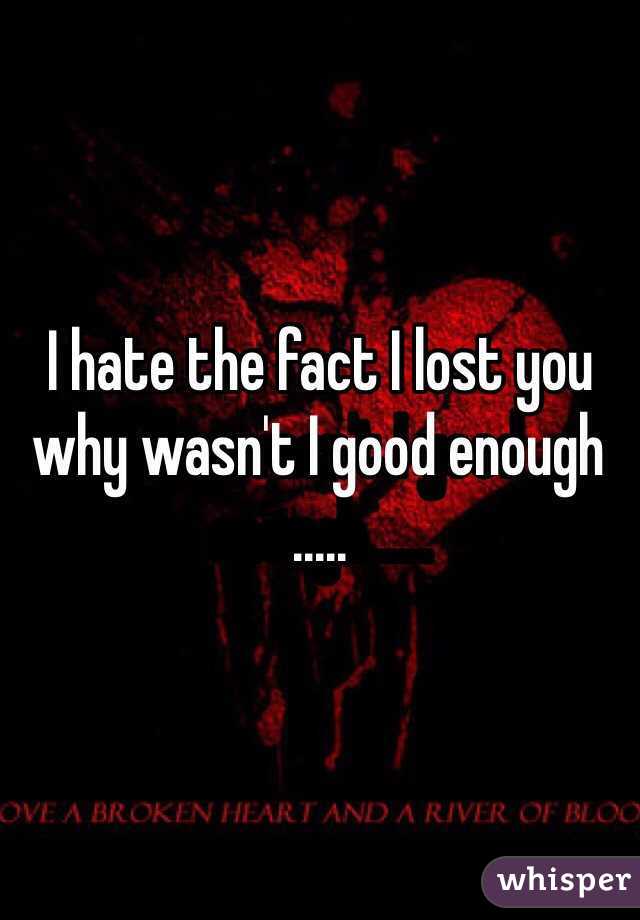 I hate the fact I lost you why wasn't I good enough .....