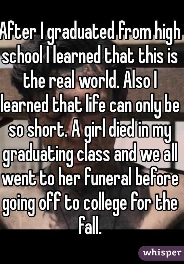 After I graduated from high school I learned that this is the real world. Also I learned that life can only be so short. A girl died in my graduating class and we all went to her funeral before going off to college for the fall.