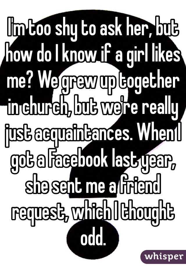 I'm too shy to ask her, but how do I know if a girl likes me? We grew up together in church, but we're really just acquaintances. When I got a Facebook last year, she sent me a friend request, which I thought odd.
