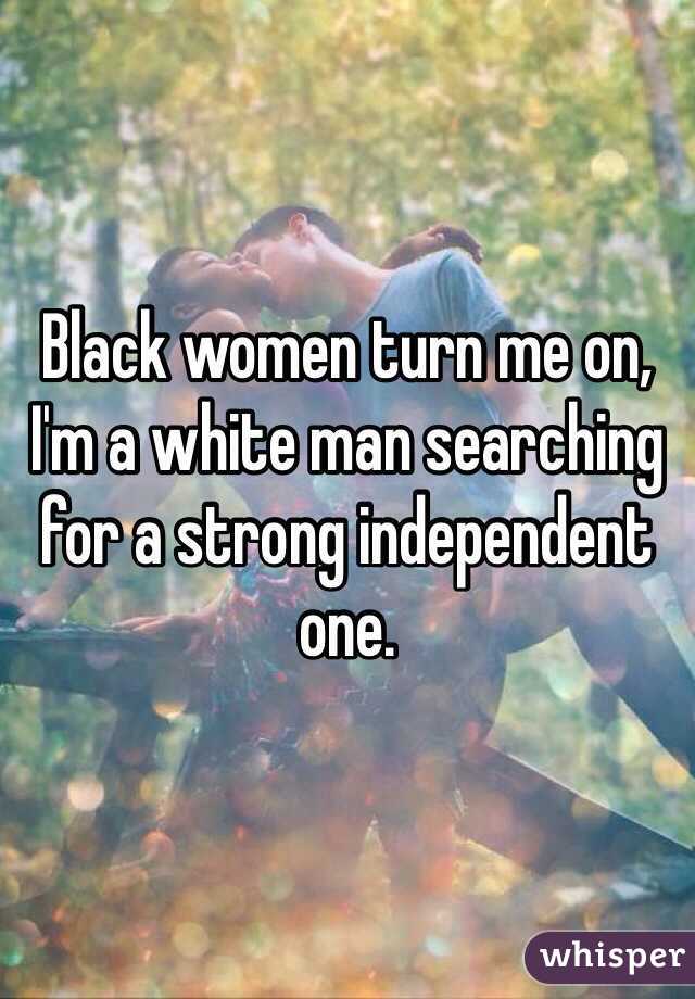 Black women turn me on, I'm a white man searching for a strong independent one.