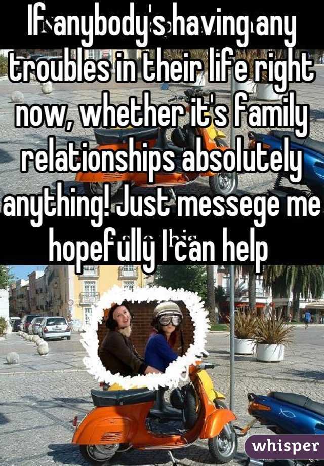If anybody's having any troubles in their life right now, whether it's family relationships absolutely anything! Just messege me hopefully I can help 