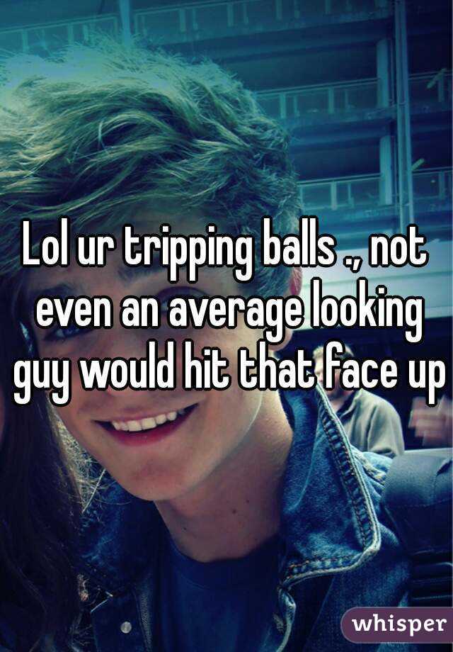 Lol ur tripping balls ., not even an average looking guy would hit that face up
