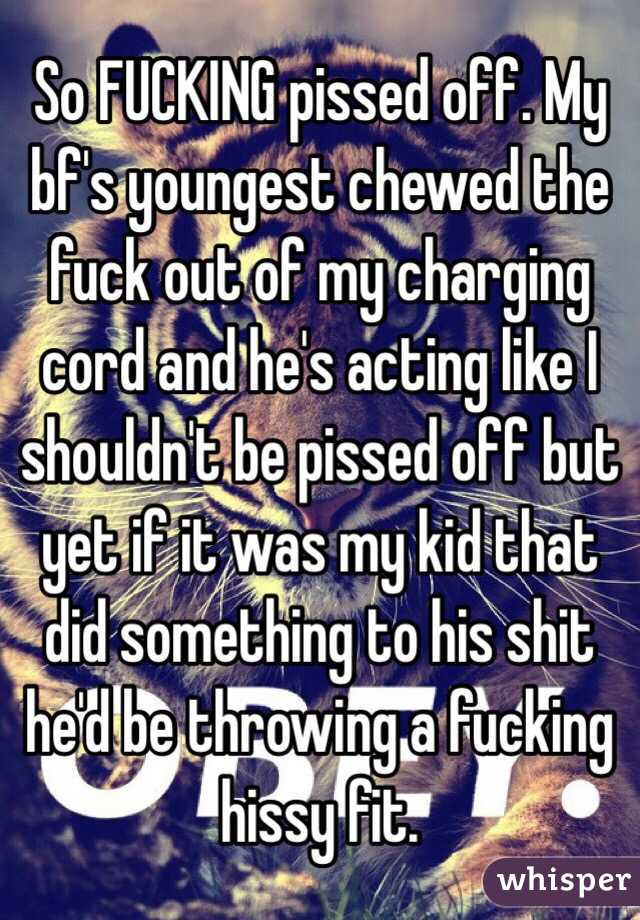 So FUCKING pissed off. My bf's youngest chewed the fuck out of my charging cord and he's acting like I shouldn't be pissed off but yet if it was my kid that did something to his shit he'd be throwing a fucking hissy fit.