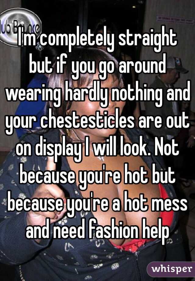 I'm completely straight but if you go around wearing hardly nothing and your chestesticles are out on display I will look. Not because you're hot but because you're a hot mess and need fashion help