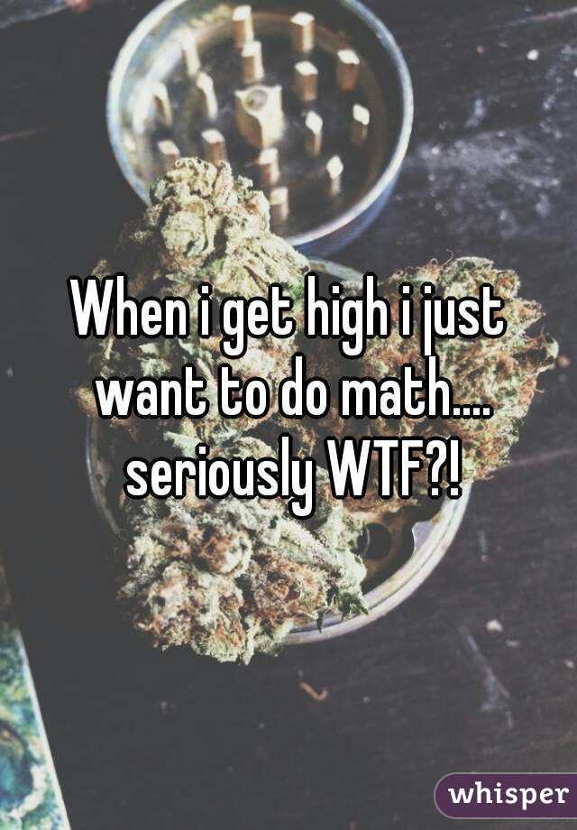 When i get high i just want to do math.... seriously WTF?!