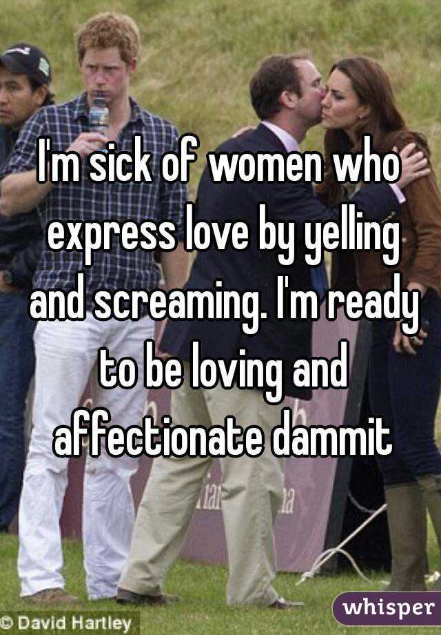 I'm sick of women who express love by yelling and screaming. I'm ready to be loving and affectionate dammit