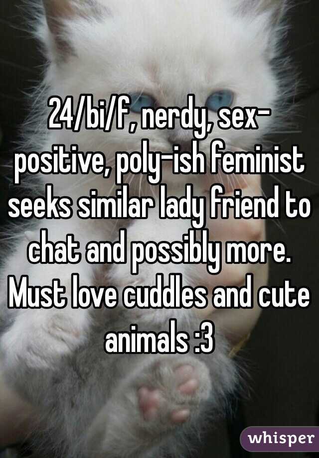 24/bi/f, nerdy, sex-positive, poly-ish feminist seeks similar lady friend to chat and possibly more.  Must love cuddles and cute animals :3