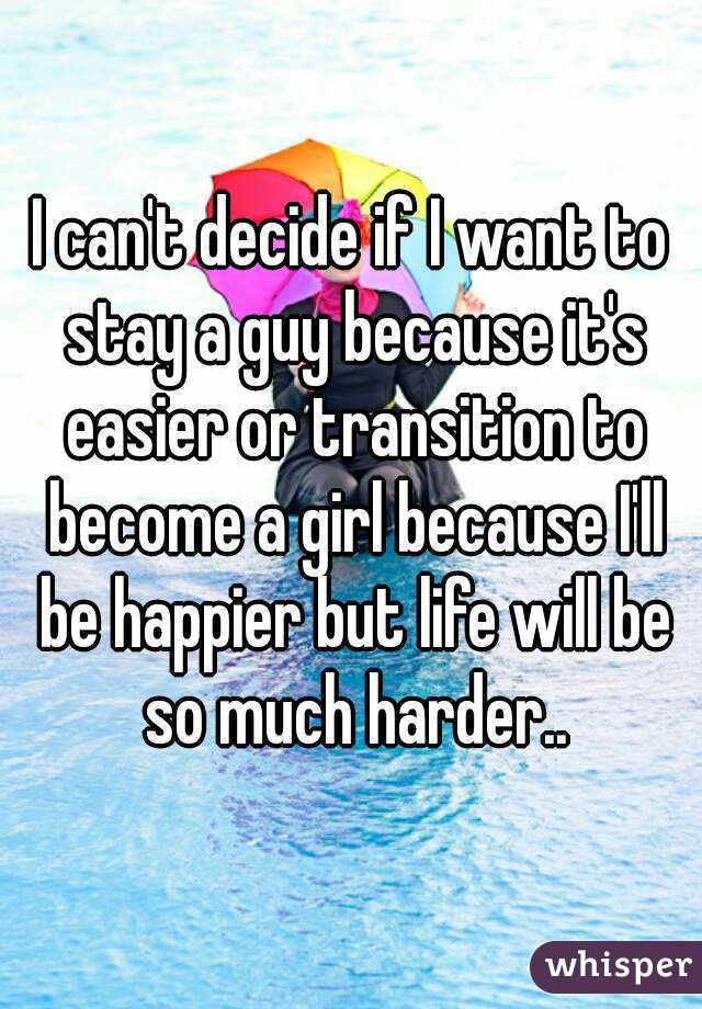 I can't decide if I want to stay a guy because it's easier or transition to become a girl because I'll be happier but life will be so much harder..