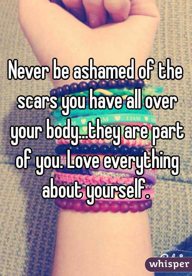 Never be ashamed of the scars you have all over your body...they are part of you. Love everything about yourself. 