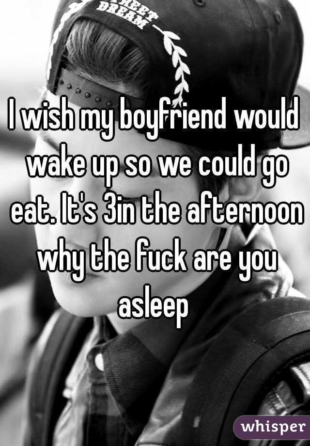 I wish my boyfriend would wake up so we could go eat. It's 3in the afternoon why the fuck are you asleep 