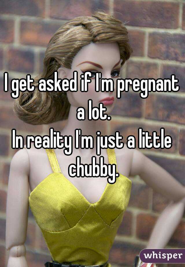 I get asked if I'm pregnant a lot.
In reality I'm just a little chubby.