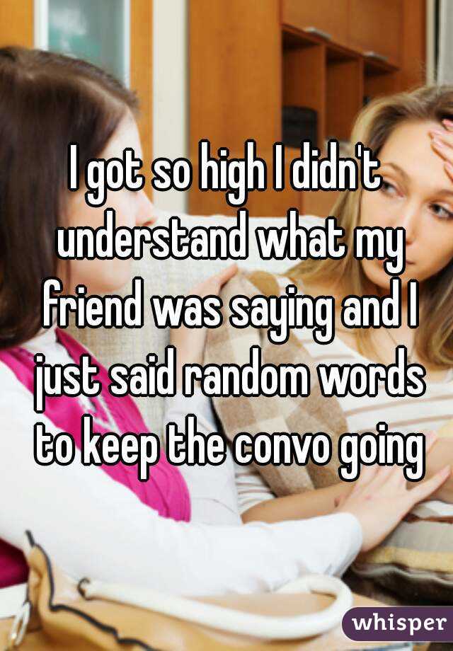 I got so high I didn't understand what my friend was saying and I just said random words to keep the convo going