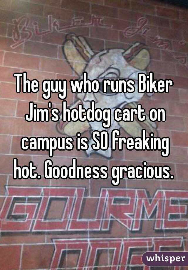 The guy who runs Biker Jim's hotdog cart on campus is SO freaking hot. Goodness gracious. 