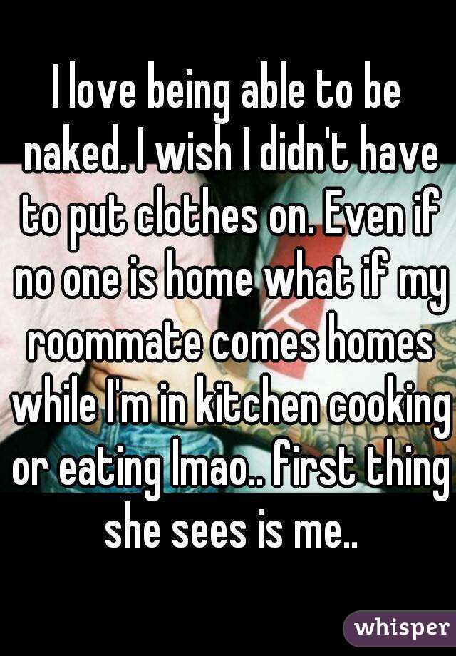 I love being able to be naked. I wish I didn't have to put clothes on. Even if no one is home what if my roommate comes homes while I'm in kitchen cooking or eating lmao.. first thing she sees is me..