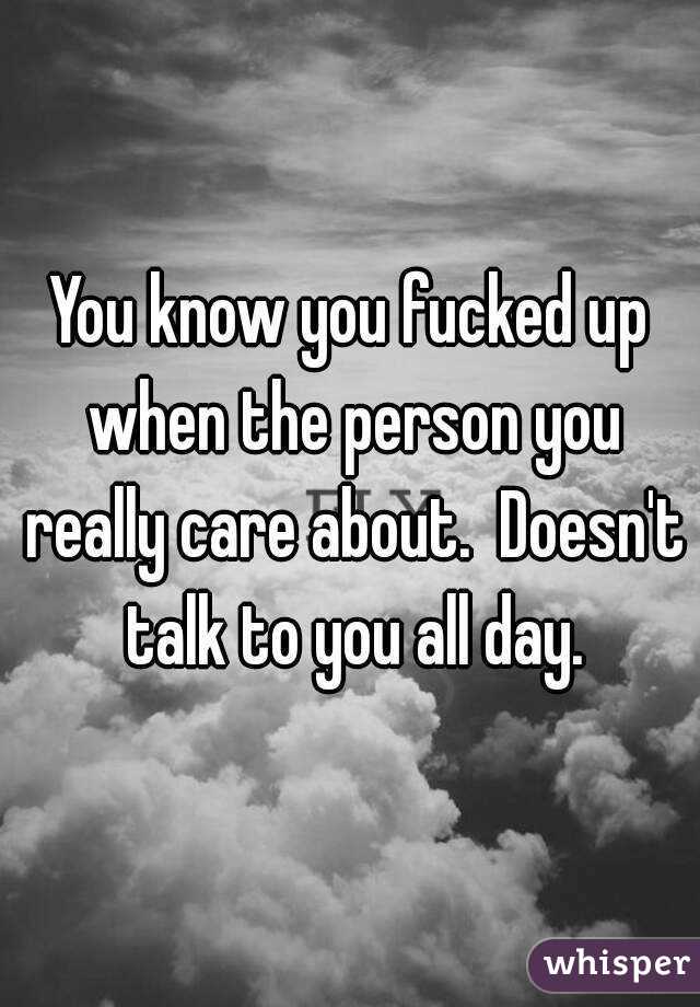 You know you fucked up when the person you really care about.  Doesn't talk to you all day.