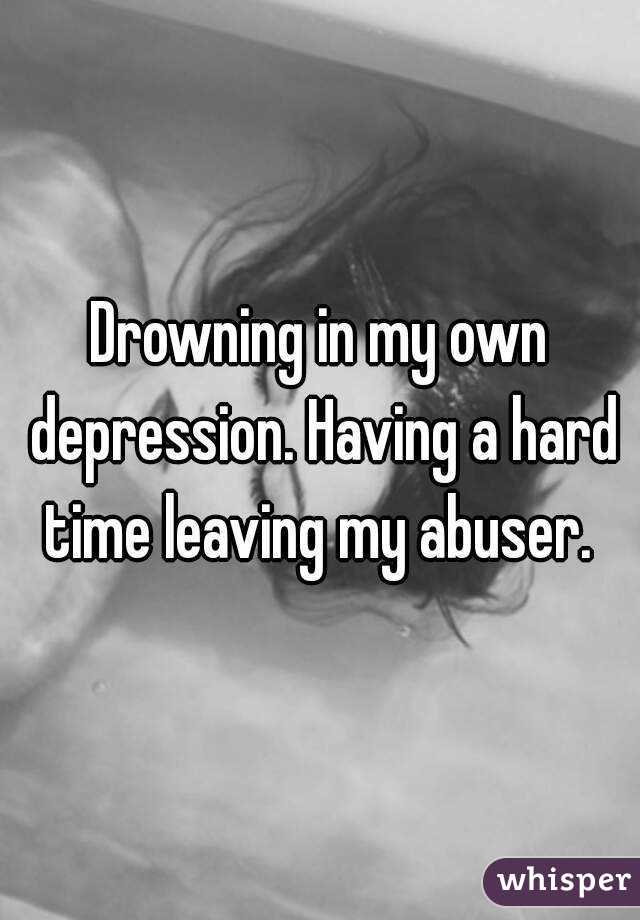 Drowning in my own depression. Having a hard time leaving my abuser. 