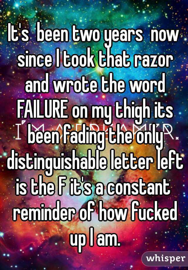 It's  been two years  now since I took that razor and wrote the word FAILURE on my thigh its been fading the only distinguishable letter left is the F it's a constant  reminder of how fucked up I am.