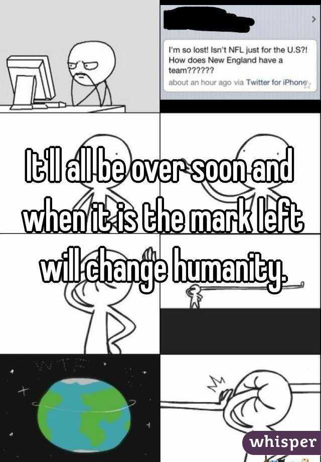 It'll all be over soon and when it is the mark left will change humanity.