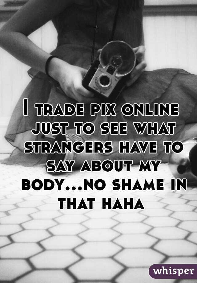 I trade pix online just to see what strangers have to say about my body...no shame in that haha 