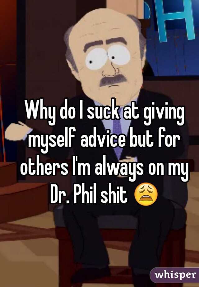 Why do I suck at giving myself advice but for others I'm always on my Dr. Phil shit 😩