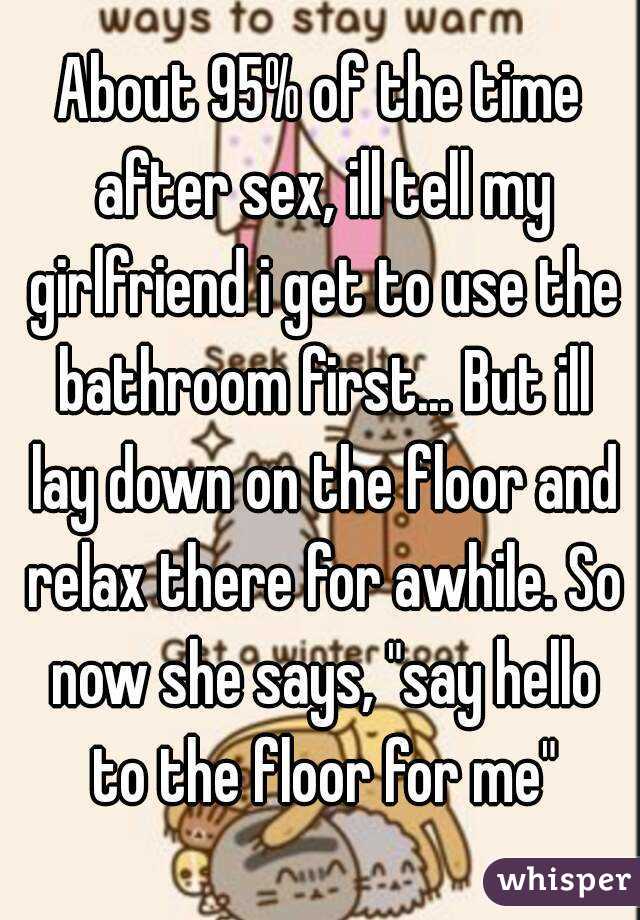 About 95% of the time after sex, ill tell my girlfriend i get to use the bathroom first... But ill lay down on the floor and relax there for awhile. So now she says, "say hello to the floor for me"