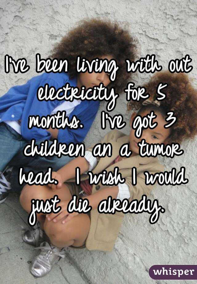I've been living with out electricity for 5 months.  I've got 3 children an a tumor head.  I wish I would just die already. 