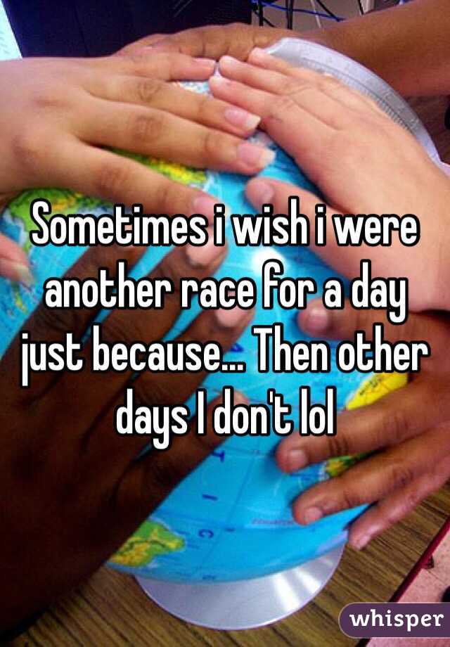 Sometimes i wish i were another race for a day just because... Then other days I don't lol