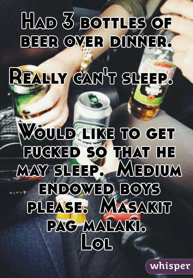 Had 3 bottles of beer over dinner. 

Really can't sleep.  


Would like to get fucked so that he may sleep.  Medium endowed boys please.  Masakit pag malaki. 
Lol
