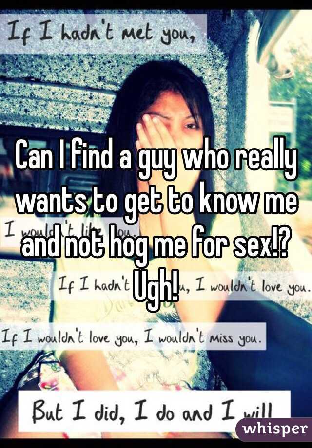 Can I find a guy who really wants to get to know me and not hog me for sex!? Ugh! 