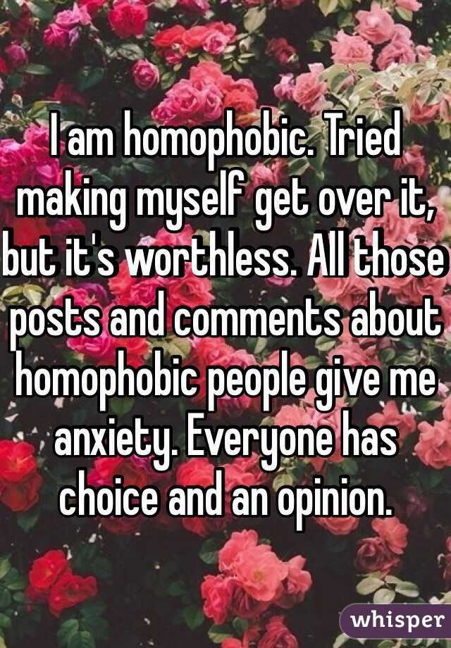 I am homophobic. Tried making myself get over it, but it's worthless. All those posts and comments about homophobic people give me anxiety. Everyone has choice and an opinion.
