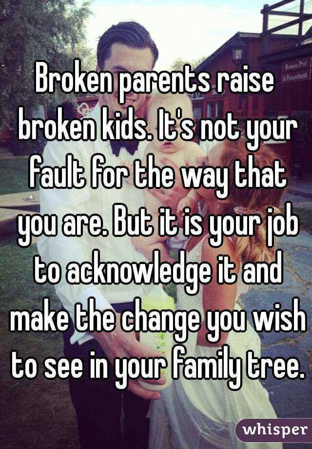 Broken parents raise broken kids. It's not your fault for the way that you are. But it is your job to acknowledge it and make the change you wish to see in your family tree. 