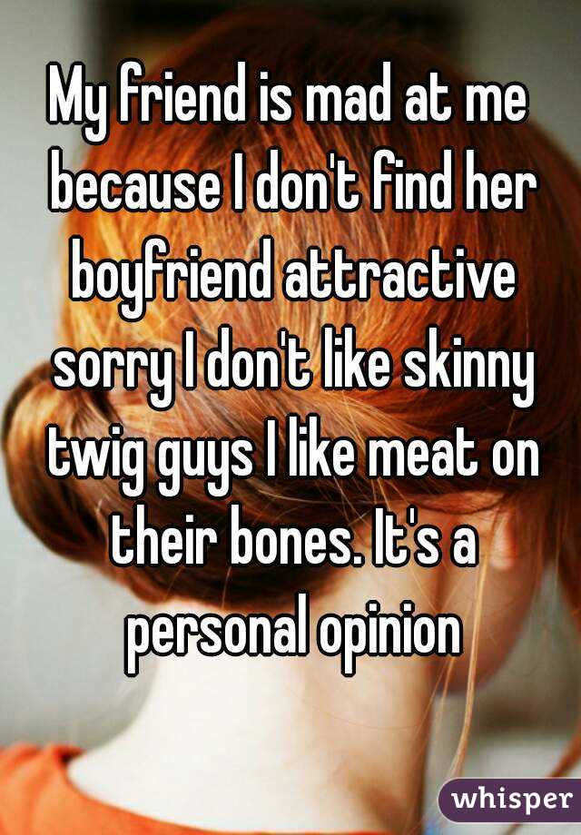 My friend is mad at me because I don't find her boyfriend attractive sorry I don't like skinny twig guys I like meat on their bones. It's a personal opinion