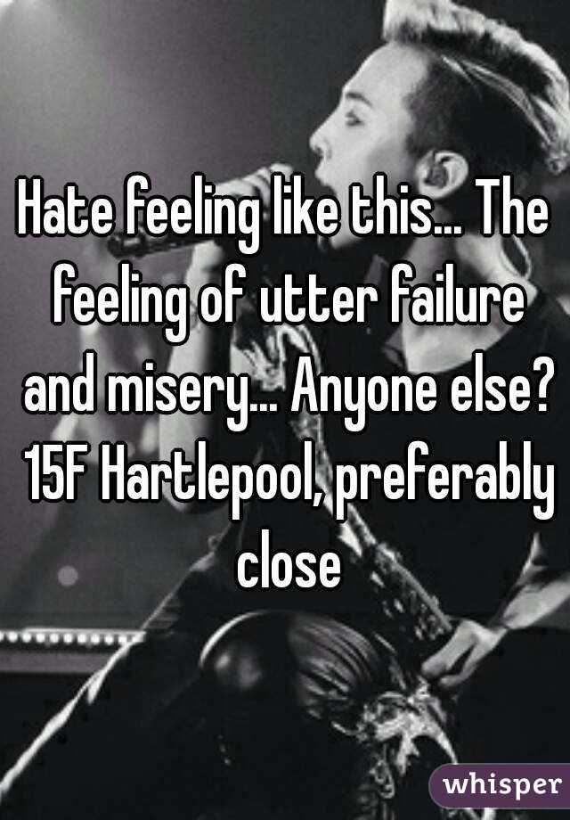 Hate feeling like this... The feeling of utter failure and misery... Anyone else? 15F Hartlepool, preferably close