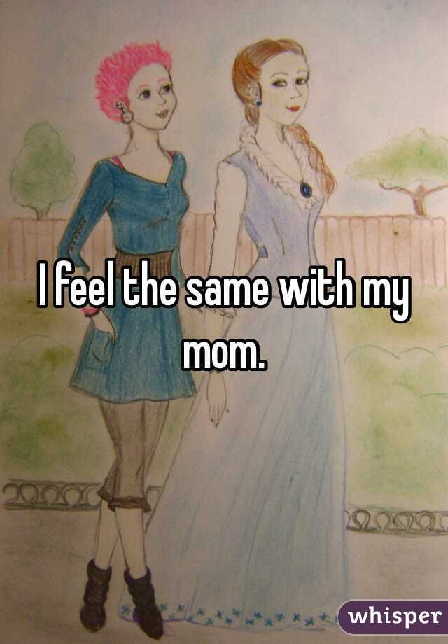 I feel the same with my mom.